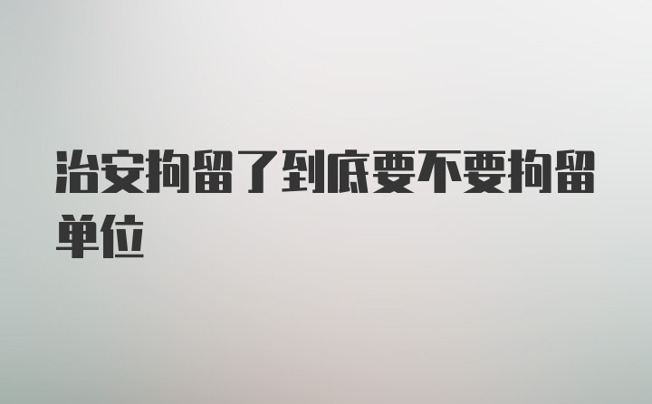 治安拘留了到底要不要拘留单位