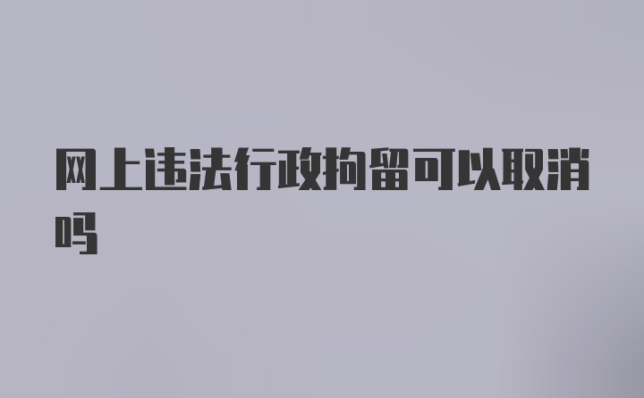 网上违法行政拘留可以取消吗