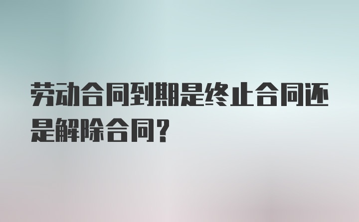 劳动合同到期是终止合同还是解除合同？