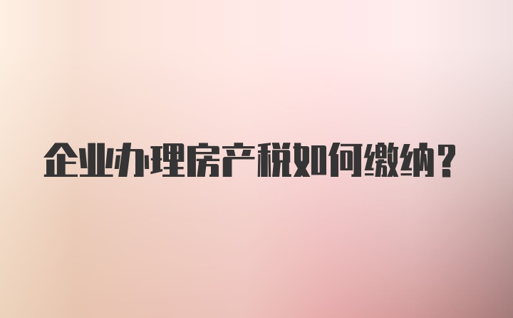 企业办理房产税如何缴纳？