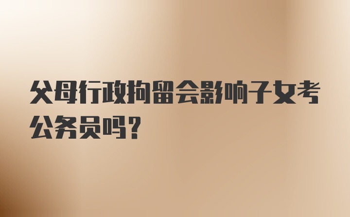 父母行政拘留会影响子女考公务员吗？