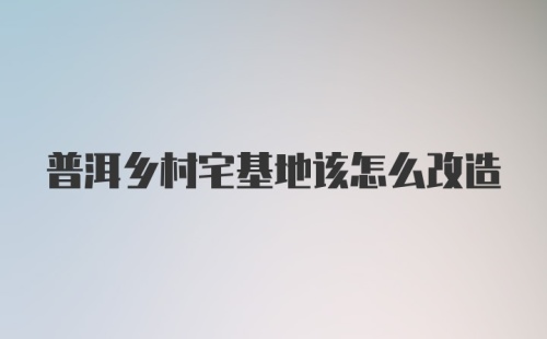 普洱乡村宅基地该怎么改造