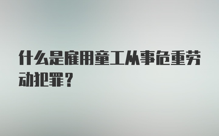 什么是雇用童工从事危重劳动犯罪？