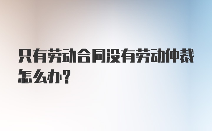 只有劳动合同没有劳动仲裁怎么办？