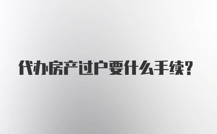 代办房产过户要什么手续？