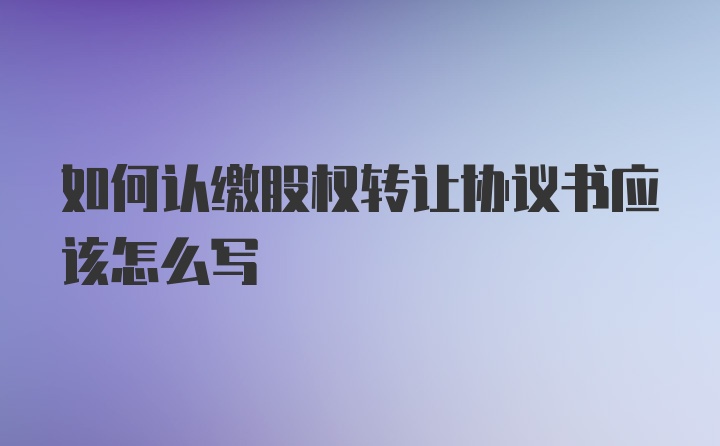 如何认缴股权转让协议书应该怎么写