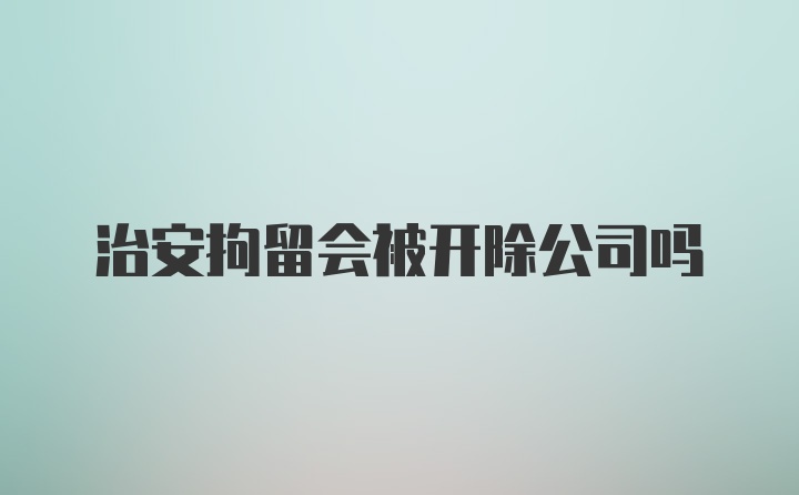 治安拘留会被开除公司吗