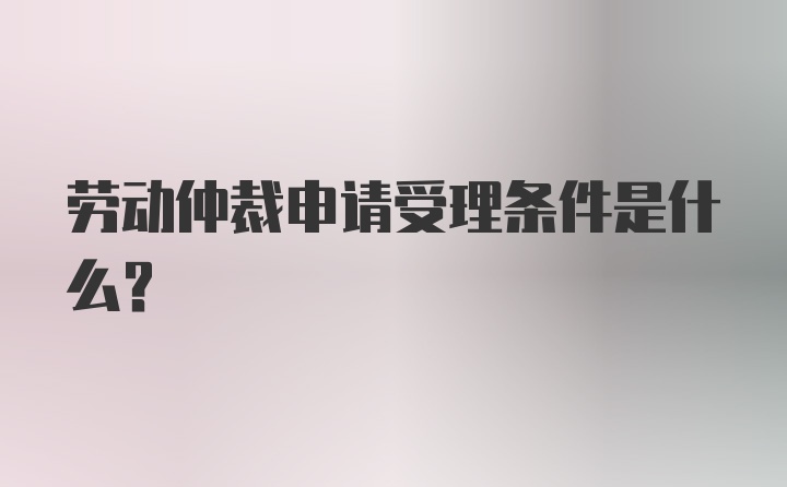 劳动仲裁申请受理条件是什么？