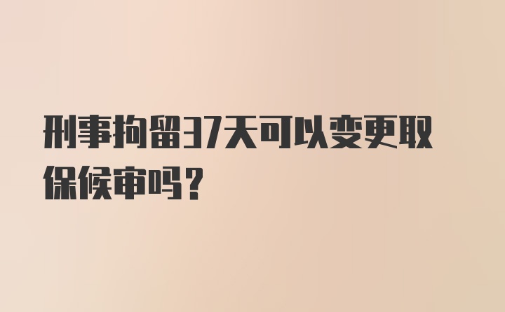 刑事拘留37天可以变更取保候审吗？