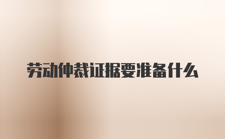 劳动仲裁证据要准备什么