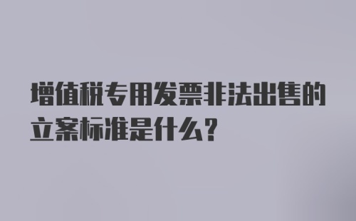 增值税专用发票非法出售的立案标准是什么？