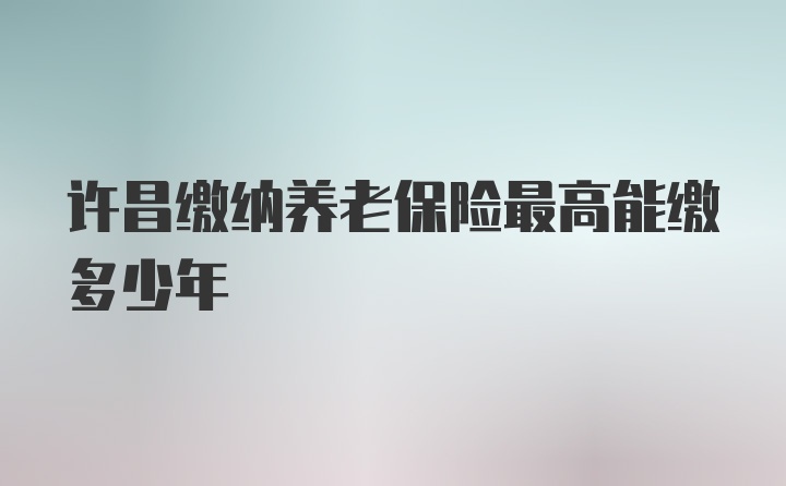 许昌缴纳养老保险最高能缴多少年