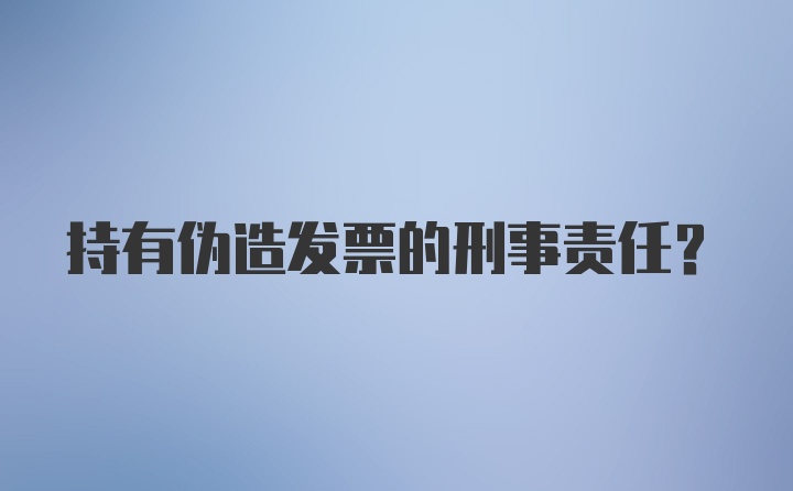 持有伪造发票的刑事责任？