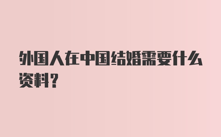 外国人在中国结婚需要什么资料?