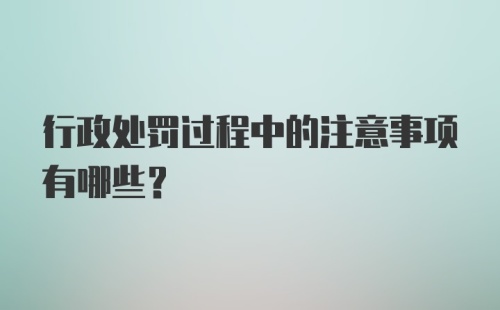 行政处罚过程中的注意事项有哪些？