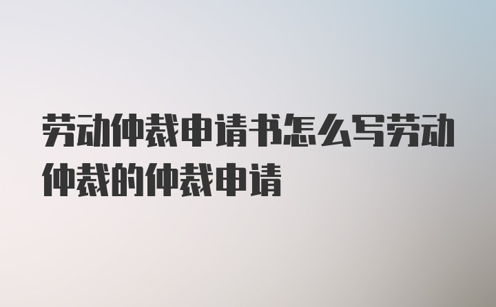 劳动仲裁申请书怎么写劳动仲裁的仲裁申请