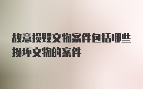 故意损毁文物案件包括哪些损坏文物的案件