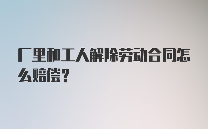 厂里和工人解除劳动合同怎么赔偿？