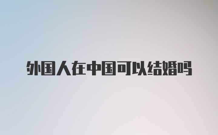 外国人在中国可以结婚吗