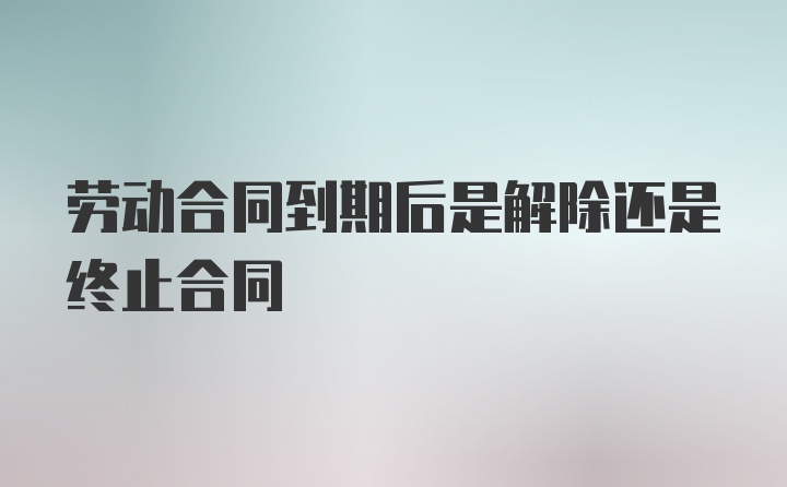 劳动合同到期后是解除还是终止合同