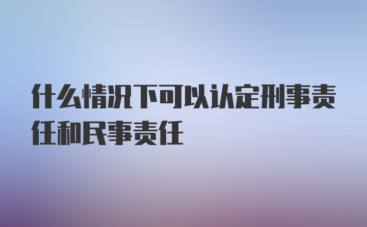 什么情况下可以认定刑事责任和民事责任