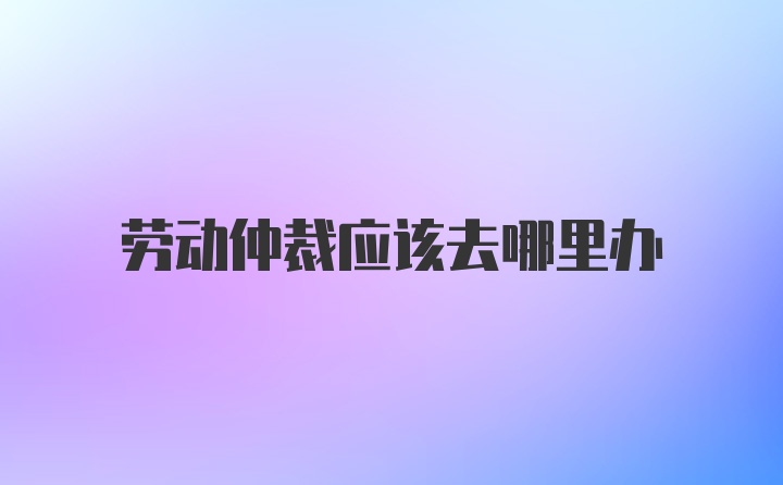 劳动仲裁应该去哪里办