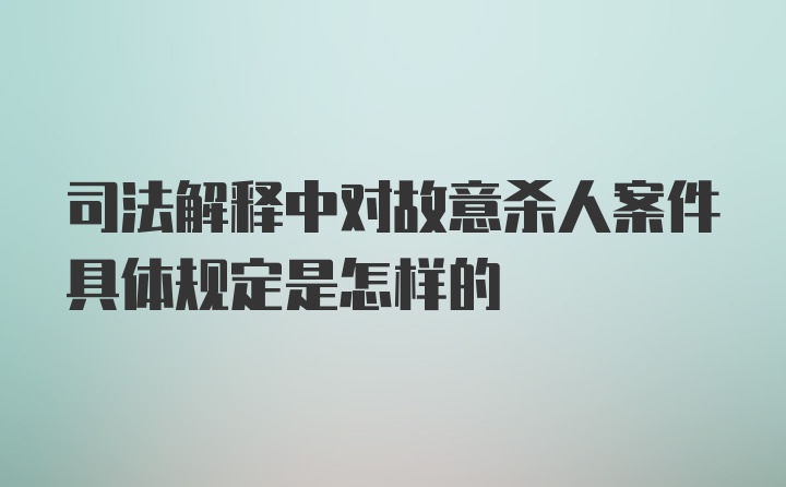 司法解释中对故意杀人案件具体规定是怎样的