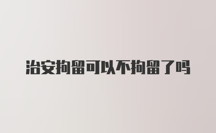 治安拘留可以不拘留了吗
