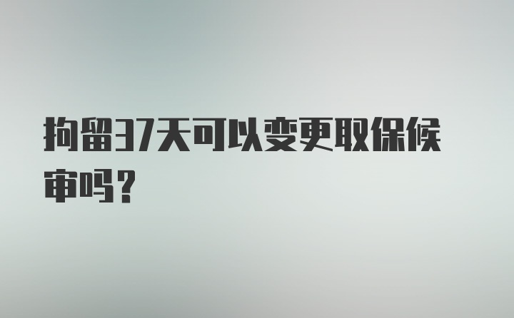 拘留37天可以变更取保候审吗？