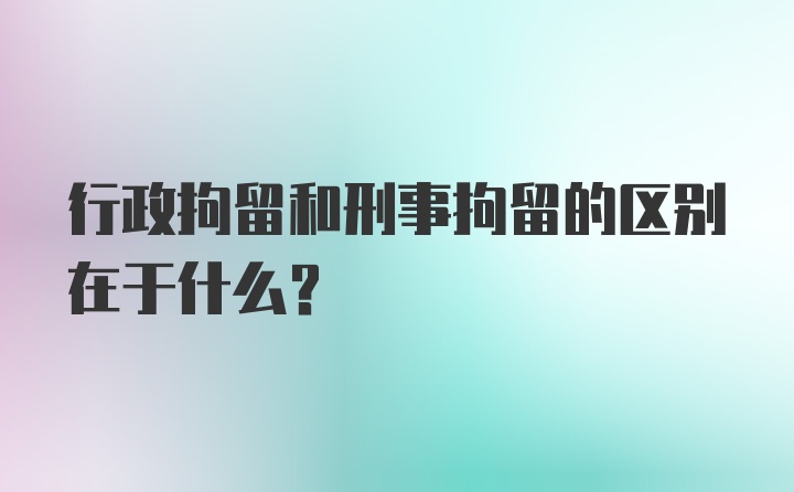 行政拘留和刑事拘留的区别在于什么？