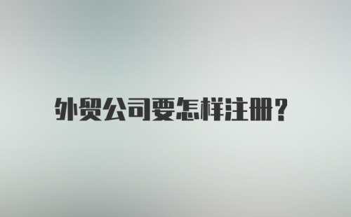 外贸公司要怎样注册？