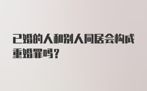 已婚的人和别人同居会构成重婚罪吗？