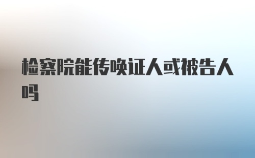 检察院能传唤证人或被告人吗