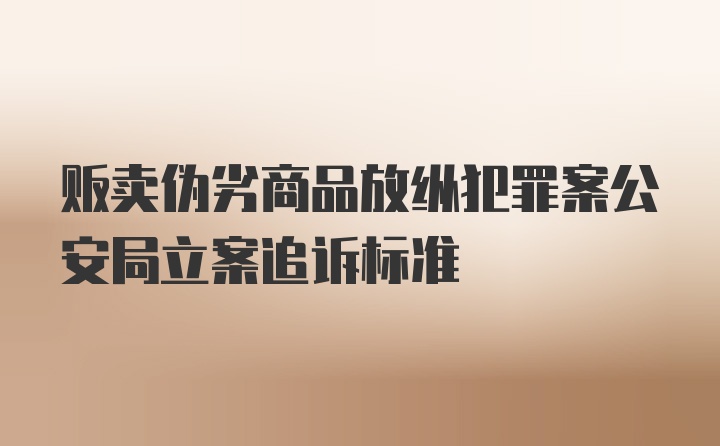 贩卖伪劣商品放纵犯罪案公安局立案追诉标准