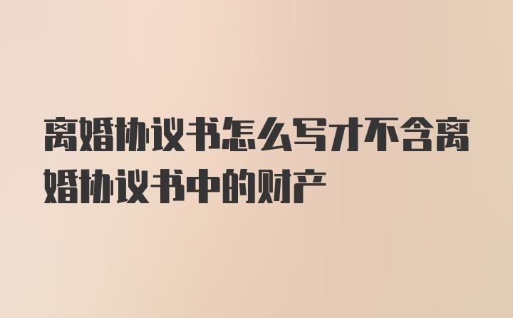 离婚协议书怎么写才不含离婚协议书中的财产