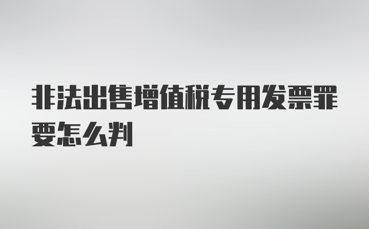 非法出售增值税专用发票罪要怎么判