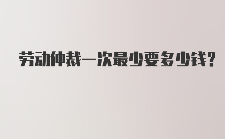 劳动仲裁一次最少要多少钱？