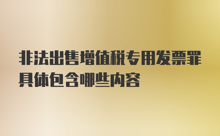 非法出售增值税专用发票罪具体包含哪些内容