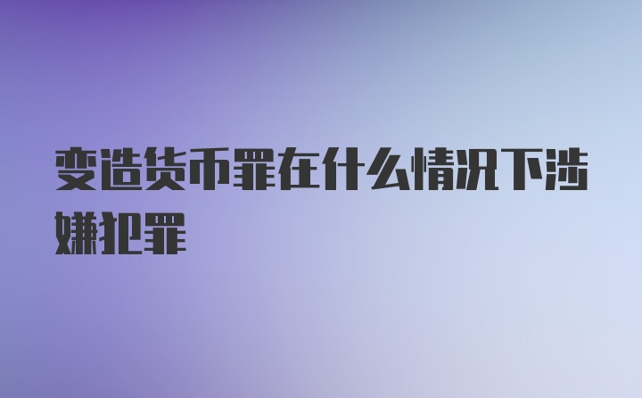 变造货币罪在什么情况下涉嫌犯罪