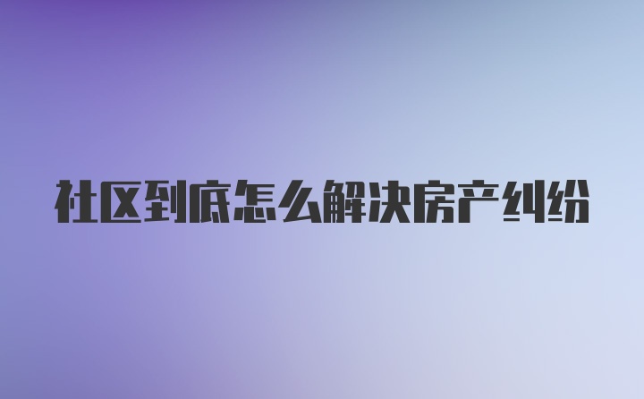 社区到底怎么解决房产纠纷