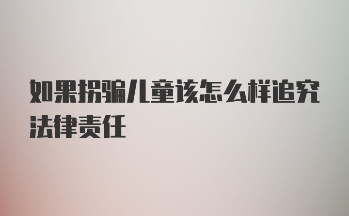 如果拐骗儿童该怎么样追究法律责任