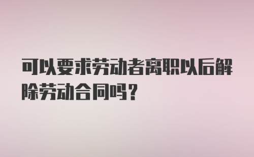 可以要求劳动者离职以后解除劳动合同吗？