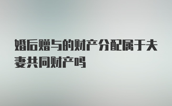 婚后赠与的财产分配属于夫妻共同财产吗