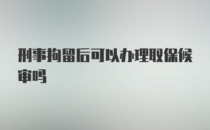 刑事拘留后可以办理取保候审吗