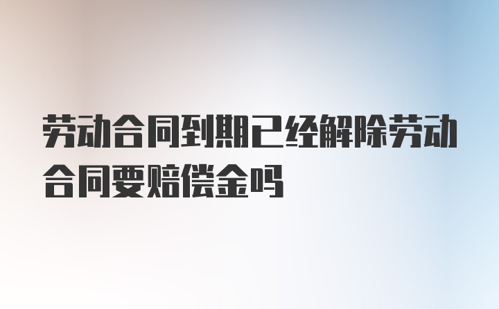 劳动合同到期已经解除劳动合同要赔偿金吗