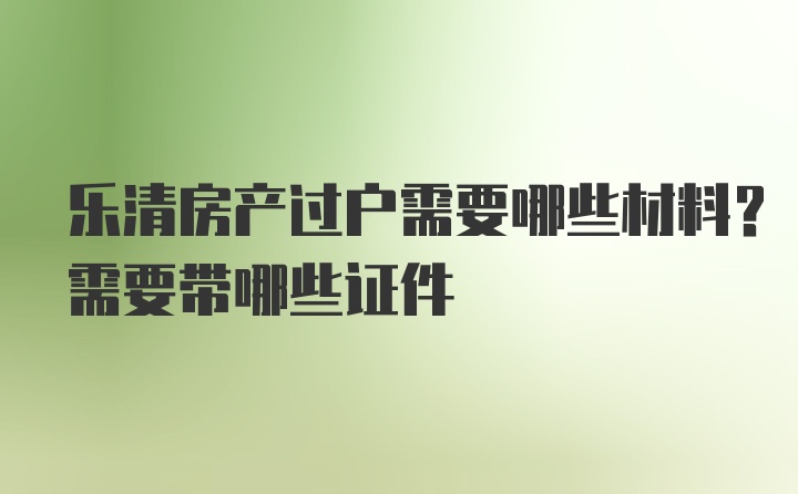 乐清房产过户需要哪些材料？需要带哪些证件