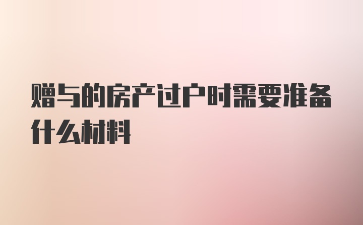 赠与的房产过户时需要准备什么材料