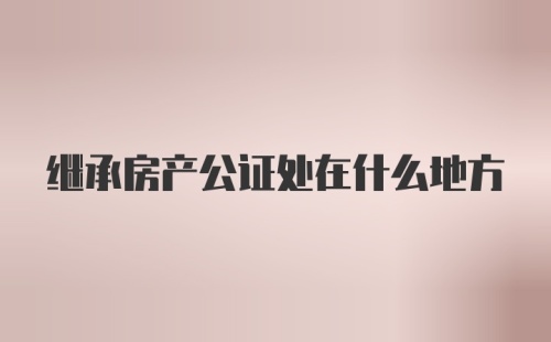 继承房产公证处在什么地方