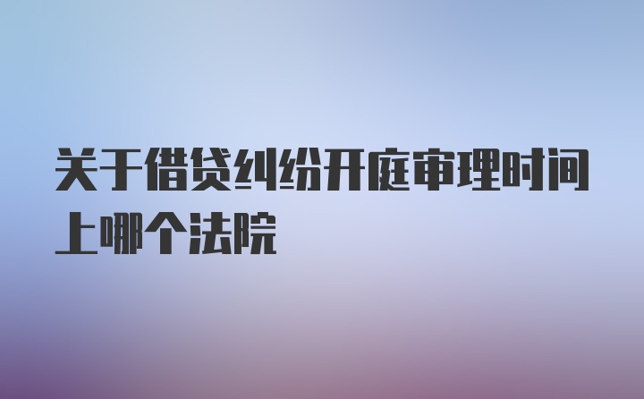 关于借贷纠纷开庭审理时间上哪个法院