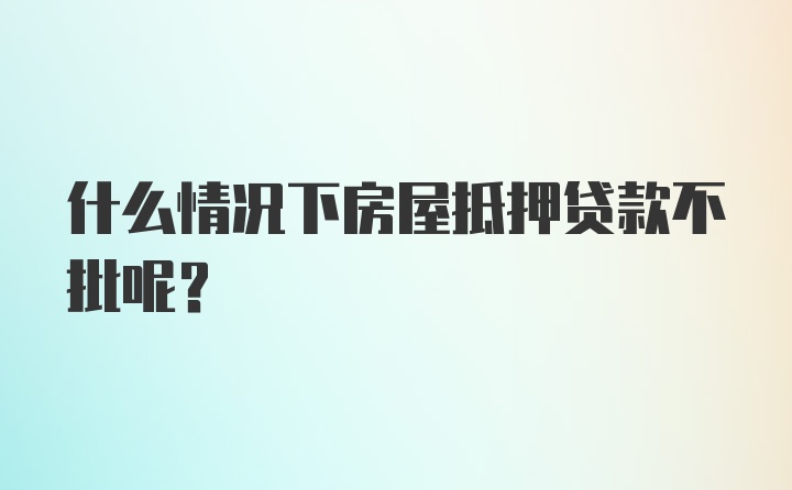 什么情况下房屋抵押贷款不批呢？